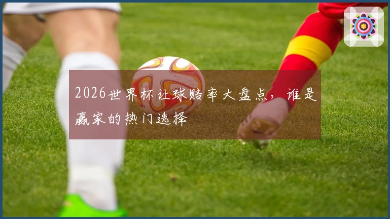 2026世界杯让球赔率大盘点，谁是赢家的热门选择