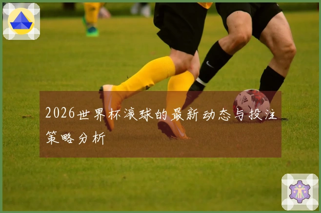 2026世界杯滚球的最新动态与投注策略分析