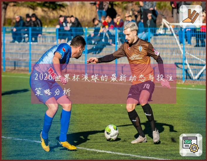 2026世界杯滚球的最新动态与投注策略分析