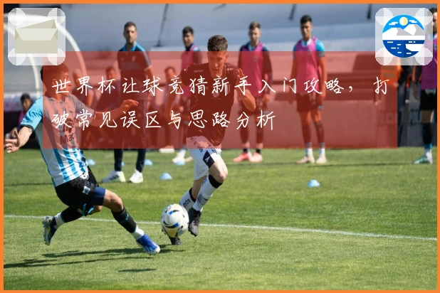 世界杯让球竞猜新手入门攻略，打破常见误区与思路分析